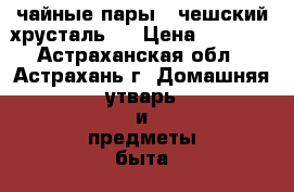 чайные пары , чешский хрусталь . › Цена ­ 2 500 - Астраханская обл., Астрахань г. Домашняя утварь и предметы быта » Посуда и кухонные принадлежности   . Астраханская обл.